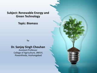 Subject: Renewable Energy and
Green Technology
Topic: Biomass
by
Dr. Sanjay Singh Chouhan
Assistant Professor
College of Agriculture, JNKVV,
Powarkheda, Hoshangabad
 