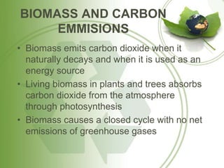 BIOMASS AND CARBON
EMMISIONS
• Biomass emits carbon dioxide when it
naturally decays and when it is used as an
energy source
• Living biomass in plants and trees absorbs
carbon dioxide from the atmosphere
through photosynthesis
• Biomass causes a closed cycle with no net
emissions of greenhouse gases
 