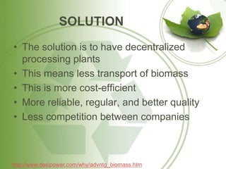 SOLUTION
• The solution is to have decentralized
processing plants
• This means less transport of biomass
• This is more cost-efficient
• More reliable, regular, and better quality
• Less competition between companies
http://www.desipower.com/why/advntg_biomass.htm
 