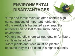 ENVIRONMENTAL
DISADVANTAGES
•Crop and forest residues often contain high
concentrations of important nutrients
•If the residue is harvested as energy, the
nutrients can be lost to the surrounding
environment.
•Other synthetic chemical nutrients or fertilizers
can later be added
•More plants and trees must be planted,
because they will be used in a higher quantity
 