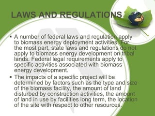 LAWS AND REGULATIONS
 A number of federal laws and regulation apply
to biomass energy deployment activities. For
the most part, state laws and regulations do not
apply to biomass energy development on tribal
lands. Federal legal requirements apply to
specific activities associated with biomass
energy development.
 The impacts of a specific project will be
determined by factors such as the type and size
of the biomass facility, the amount of land
disturbed by construction activities, the amount
of land in use by facilities long term, the location
of the site with respect to other resources.
 