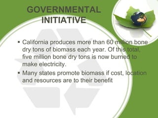 GOVERNMENTAL
INITIATIVE
 California produces more than 60 million bone
dry tons of biomass each year. Of this total,
five million bone dry tons is now burned to
make electricity.
 Many states promote biomass if cost, location
and resources are to their benefit
 