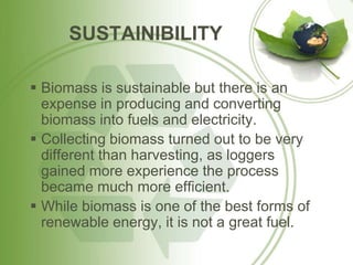 SUSTAINIBILITY
 Biomass is sustainable but there is an
expense in producing and converting
biomass into fuels and electricity.
 Collecting biomass turned out to be very
different than harvesting, as loggers
gained more experience the process
became much more efficient.
 While biomass is one of the best forms of
renewable energy, it is not a great fuel.
 
