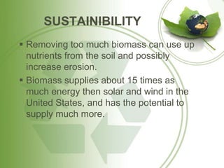 SUSTAINIBILITY
 Removing too much biomass can use up
nutrients from the soil and possibly
increase erosion.
 Biomass supplies about 15 times as
much energy then solar and wind in the
United States, and has the potential to
supply much more.
 