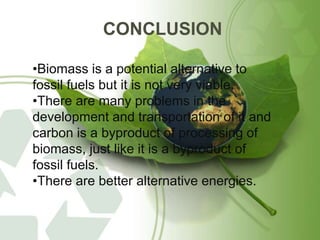 CONCLUSION
•Biomass is a potential alternative to
fossil fuels but it is not very viable.
•There are many problems in the
development and transportation of it and
carbon is a byproduct of processing of
biomass, just like it is a byproduct of
fossil fuels.
•There are better alternative energies.
 