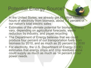 Potential Energy Source?
• In the United States, we already get 45 billion kilowatt-
hours of electricity from biomass, about 1.2 percent of
our nation's total electric sales
• Estimates of the ultimate potential for biomass energy
vary, depending on agricultural forecasts, waste
reduction by industry, and paper recycling
• The Department of Energy believes that we could
produce four percent of our transportation fuels from
biomass by 2010, and as much as 20 percent by 2030
• For electricity, the U.S. Department of Energy (DOE)
estimates that energy crops and crop residues alone
could supply as much as much as 14 percent of our
power needs.
 