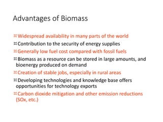 Advantages of Biomass
Widespread availability in many parts of the world
Contribution to the security of energy supplies
Generally low fuel cost compared with fossil fuels
Biomass as a resource can be stored in large amounts, and
bioenergy produced on demand
Creation of stable jobs, especially in rural areas
Developing technologies and knowledge base offers
opportunities for technology exports
Carbon dioxide mitigation and other emission reductions
(SOx, etc.)
 