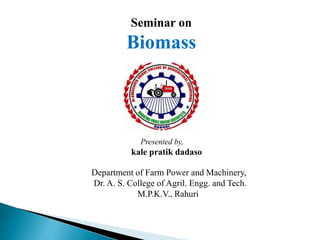 Seminar on
Biomass
Presented by,
kale pratik dadaso
Department of Farm Power and Machinery,
Dr. A. S. College of Agril. Engg. and Tech.
M.P.K.V., Rahuri
 