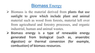  Biomass is the material derived from plants that use
sunlight to grow which include plant and animal
material such as wood from forests, material left over
from agricultural and forestry processes, and organic
industrial, human and animal wastes.
 Biomass energy is a type of renewable energy
generated from biological (such as, anaerobic
digestion) or thermal conversion (for example,
combustion) of biomass resources.
Biomass Energy
 