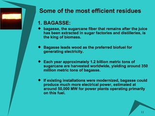 Some of the most efficient residues 1. BAGASSE:   bagasse, the sugarcane fiber that remains after the juice has been extracted in sugar factories and distilleries, is the king of biomass.  Bagasse leads wood as the preferred biofuel for generating electricity.  Each year approximately 1.2 billion metric tons of sugarcane are harvested worldwide, yielding around 350 million metric tons of bagasse. If existing installations were modernized, bagasse could produce much more electrical power, estimated at around 50,000 MW for power plants operating primarily on this fuel. 