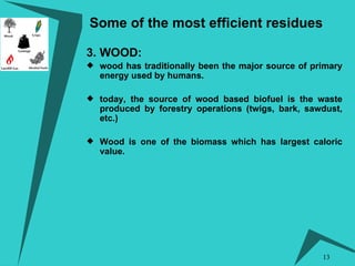 Some of the most efficient residues 3. WOOD:  wood has traditionally been the major source of primary energy used by humans. today, the source of wood based biofuel is the waste produced by forestry operations (twigs, bark, sawdust, etc.)  Wood is one of the biomass which has largest caloric value. 