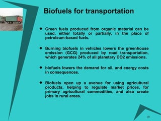 Biofuels for transportation Green fuels produced from organic material can be used, either totally or partially, in the place of petroleum-based fuels.  Burning biofuels in vehicles lowers the greenhouse emission (GCG) produced by road transportation, which generates 24% of all planetary CO2 emissions. biofuels lowers the demand for oil, and energy costs in consequences.  Biofuels open up a avenue for using agricultural products, helping to regulate market prices, for primary agricultural commodities, and also create jobs in rural areas.  