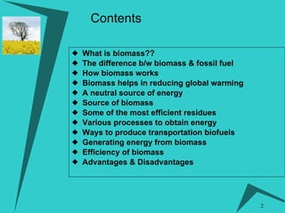 Contents What is biomass??   The difference b/w biomass & fossil fuel How biomass works Biomass helps in reducing global warming A neutral source of energy Source of biomass  Some of the most efficient residues  Various processes to obtain energy  Ways to produce transportation biofuels Generating energy from biomass Efficiency of biomass Advantages & Disadvantages 