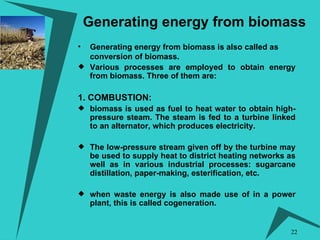 Generating energy from biomass Generating energy from biomass is also called as conversion of biomass. Various processes are employed to obtain energy from biomass. Three of them are: 1. COMBUSTION:   biomass is used as fuel to heat water to obtain high-pressure steam. The steam is fed to a turbine linked to an alternator, which produces electricity. The low-pressure stream given off by the turbine may be used to supply heat to district heating networks as well as in various industrial processes: sugarcane distillation, paper-making, esterification, etc.  when waste energy is also made use of in a power plant, this is called cogeneration. 