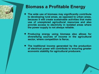 Biomass a Profitable Energy   The wide use of biomass may significantly contribute to developing rural areas, as opposed to urban areas, because it will create sustainable activities that make use of unexplored agricultural resources and also provide access to electricity in isolated areas where the power supply is not always reliable. Producing energy using biomass also allows for diversifying sources of income in the agricultural sector, where competition is fierce.  The traditional income generated by the production of electrical power will contribute to ensuring greater economic stability for agricultural producers. 