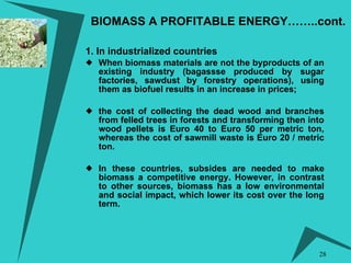 BIOMASS A PROFITABLE ENERGY……..cont.   1. In industrialized countries When biomass materials are not the byproducts of an existing industry (bagassse produced by sugar factories, sawdust by forestry operations), using them as biofuel results in an increase in prices;  the cost of collecting the dead wood and branches from felled trees in forests and transforming then into wood pellets is Euro 40 to Euro 50 per metric ton, whereas the cost of sawmill waste is Euro 20 / metric ton. In these countries, subsides are needed to make biomass a competitive energy. However, in contrast to other sources, biomass has a low environmental and social impact, which lower its cost over the long term. 