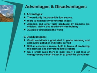 Advantages & Disadvantages:   1. Advantages: Theoretically inexhaustible fuel source. there is minimal environmental impact Alcohols and other fuels produced by biomass are efficient, viable, and relatively clean-burning  Available throughout the world 2. Disadvantages: Could contribute a great deal to global warming and particulate pollution if directly burned  Still an expensive source, both in terms of producing the biomass and converting it to alcohols On a small scale there is most likely a net loss of energy--energy must be put in to grow the plant mass  