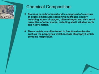 Biomass is carbon based and is composed of a mixture of organic molecules containing hydrogen, usually including atoms of oxygen, often nitrogen and also small quantities of other atoms, including alkali, alkaline earth and heavy metals.   These metals are often found in functional molecules such as the porphyries which include chlorophyll which contains magnesium. Chemical Composition: 