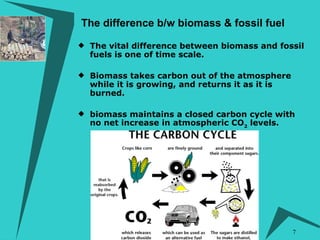 The vital difference between biomass and fossil fuels is one of time scale. Biomass takes carbon out of the atmosphere while it is growing, and returns it as it is burned.   biomass maintains a closed carbon cycle with no net increase in atmospheric CO 2  levels. The difference b/w biomass & fossil fuel 
