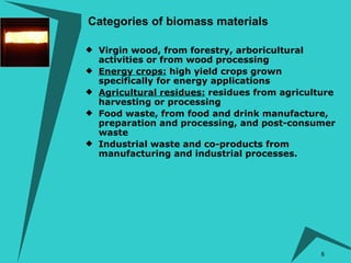 Virgin wood, from forestry, arboricultural activities or from wood processing  Energy crops:  high yield crops grown specifically for energy applications  Agricultural residues:  residues from agriculture harvesting or processing  Food waste, from food and drink manufacture, preparation and processing, and post-consumer waste  Industrial waste and co-products from manufacturing and industrial processes. Categories of biomass materials 