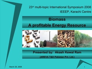 23 rd  multi-topic International Symposium 2008 March 29, 2008 IEEEP, Karachi Centre Biomass A profitable Energy Resource Presented by:  Akash Kewal Ram (AREVA T&D Pakistan Pvt. Ltd.) 