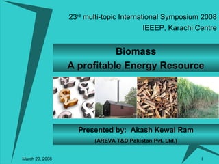 1
Biomass
A profitable Energy Resource
Presented by: Akash Kewal Ram
(AREVA T&D Pakistan Pvt. Ltd.)
23rd
multi-topic International Symposium 2008
March 29, 2008
IEEEP, Karachi Centre
 