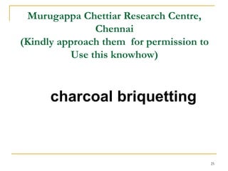 Murugappa Chettiar Research Centre,
Chennai
(Kindly approach them for permission to
Use this knowhow)

charcoal briquetting

25

 