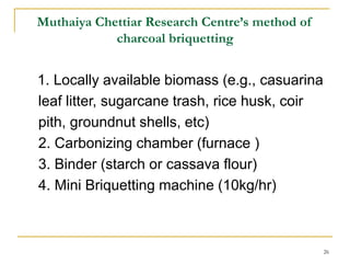 Muthaiya Chettiar Research Centre’s method of
charcoal briquetting

1. Locally available biomass (e.g., casuarina
leaf litter, sugarcane trash, rice husk, coir
pith, groundnut shells, etc)
2. Carbonizing chamber (furnace )
3. Binder (starch or cassava flour)
4. Mini Briquetting machine (10kg/hr)

26

 
