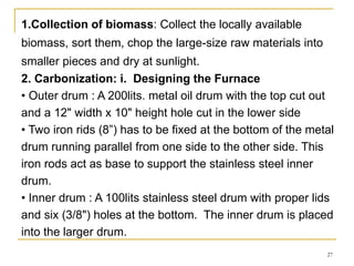 1.Collection of biomass: Collect the locally available
biomass, sort them, chop the large-size raw materials into
smaller pieces and dry at sunlight.
2. Carbonization: i. Designing the Furnace
• Outer drum : A 200lits. metal oil drum with the top cut out
and a 12" width x 10" height hole cut in the lower side
• Two iron rids (8”) has to be fixed at the bottom of the metal
drum running parallel from one side to the other side. This
iron rods act as base to support the stainless steel inner
drum.
• Inner drum : A 100lits stainless steel drum with proper lids
and six (3/8") holes at the bottom. The inner drum is placed
into the larger drum.
27

 