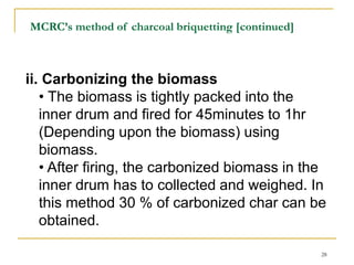 MCRC’s method of charcoal briquetting [continued]

ii. Carbonizing the biomass
• The biomass is tightly packed into the
inner drum and fired for 45minutes to 1hr
(Depending upon the biomass) using
biomass.
• After firing, the carbonized biomass in the
inner drum has to collected and weighed. In
this method 30 % of carbonized char can be
obtained.
28

 