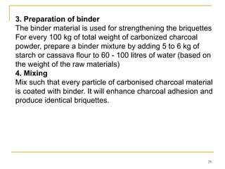3. Preparation of binder
The binder material is used for strengthening the briquettes
For every 100 kg of total weight of carbonized charcoal
powder, prepare a binder mixture by adding 5 to 6 kg of
starch or cassava flour to 60 - 100 litres of water (based on
the weight of the raw materials)
4. Mixing
Mix such that every particle of carbonised charcoal material
is coated with binder. It will enhance charcoal adhesion and
produce identical briquettes.

29

 