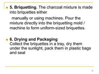 

5. Briquetting. The charcoal mixture is made
into briquettes either
manually or using machines. Pour the
mixture directly into the briquetting mold /
machine to form uniform-sized briquettes.



6. Drying and Packaging
Collect the briquettes in a tray, dry them
under the sunlight, pack them in plastic bags
and seal

30

 