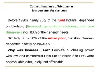 Conventional use of biomass as
low cost fuel for the poor
Before 1990s, nearly 75% of the rural Indians depended
on bio-fuels (firewood, agricultural residues, and cow
dung-cake) for 80% of their energy needs.

Similarly 25 – 30% of the urban poor, the slum dwellers
depended heavily on bio-fuels.
Why was biomass used? People’s purchasing power
was low, and commercial fuels like kerosene and LPG were
not available adequately/ not affordable.
4

 