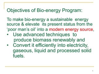 Objectives of Bio-energy Program:
To make bio-energy a sustainable energy
source & elevate its present status from the
‘poor man’s oil’ into a modern energy source,

• Use advanced techniques to
produce biomass renewably and
• Convert it efficiently into electricity,
gaseous, liquid and processed solid
fuels.

5

 