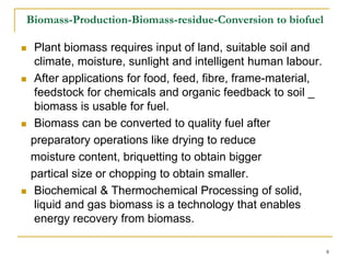 Biomass-Production-Biomass-residue-Conversion to biofuel








Plant biomass requires input of land, suitable soil and
climate, moisture, sunlight and intelligent human labour.
After applications for food, feed, fibre, frame-material,
feedstock for chemicals and organic feedback to soil _
biomass is usable for fuel.
Biomass can be converted to quality fuel after
preparatory operations like drying to reduce
moisture content, briquetting to obtain bigger
partical size or chopping to obtain smaller.
Biochemical & Thermochemical Processing of solid,
liquid and gas biomass is a technology that enables
energy recovery from biomass.
8

 