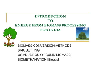 INTRODUCTION
TO
ENERGY FROM BIOMASS PROCESSING
FOR INDIA

BIOMASS CONVERSION METHODS
BRIQUETTING
COMBUSTION OF SOLID BIOMASS
BIOMETHANATION [Biogas]

 