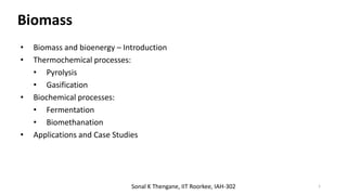 Biomass
1
Sonal K Thengane, IIT Roorkee, IAH-302
• Biomass and bioenergy – Introduction
• Thermochemical processes:
• Pyrolysis
• Gasification
• Biochemical processes:
• Fermentation
• Biomethanation
• Applications and Case Studies
 