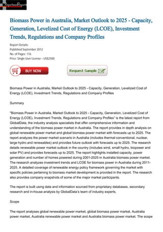 Biomass Power in Australia, Market Outlook to 2025 - Capacity,
Generation, Levelized Cost of Energy (LCOE), Investment
Trends, Regulations and Company Profiles
Report Details:
Published:September 2012
No. of Pages: 116
Price: Single User License – US$2500




Biomass Power in Australia, Market Outlook to 2025 - Capacity, Generation, Levelized Cost of
Energy (LCOE), Investment Trends, Regulations and Company Profiles


Summary


"Biomass Power in Australia, Market Outlook to 2025 - Capacity, Generation, Levelized Cost of
Energy (LCOE), Investment Trends, Regulations and Company Profiles” is the latest report from
GlobalData, the industry analysis specialists that offer comprehensive information and
understanding of the biomass power market in Australia. The report provides in depth analysis on
global renewable power market and global biomass power market with forecasts up to 2025. The
report analyzes the power market scenario in Australia (includes thermal conventional, nuclear,
large hydro and renewables) and provides future outlook with forecasts up to 2025. The research
details renewable power market outlook in the country (includes wind, small hydro, biopower and
solar PV) and provides forecasts up to 2025. The report highlights installed capacity, power
generation and number of homes powered during 2001-2025 in Australia biomass power market.
The research analyzes investment trends and LCOE for biomass power in Australia during 2011-
2025. A detailed coverage of renewable energy policy framework governing the market with
specific policies pertaining to biomass market development is provided in the report. The research
also provides company snapshots of some of the major market participants.

The report is built using data and information sourced from proprietary databases, secondary
research and in-house analysis by GlobalData’s team of industry experts.


Scope


The report analyses global renewable power market, global biomass power market, Australia
power market, Australia renewable power market and Australia biomass power market. The scope
 