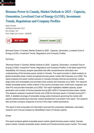 Biomass Power in Canada, Market Outlook to 2025 - Capacity,
Generation, Levelized Cost of Energy (LCOE), Investment
Trends, Regulations and Company Profiles
Report Details:
Published:September 2012
No. of Pages: 149
Price: Single User License – US$2500




Biomass Power in Canada, Market Outlook to 2025 - Capacity, Generation, Levelized Cost of
Energy (LCOE), Investment Trends, Regulations and Company Profiles


Summary


"Biomass Power in Canada, Market Outlook to 2025 - Capacity, Generation, Levelized Cost of
Energy (LCOE), Investment Trends, Regulations and Company Profiles” is the latest report from
GlobalData, the industry analysis specialists that offer comprehensive information and
understanding of the biomass power market in Canada. The report provides in depth analysis on
global renewable power market and global biomass power market with forecasts up to 2025. The
report analyzes the power market scenario in Canada (includes thermal conventional, nuclear,
large hydro and renewables) and provides future outlook with forecasts up to 2025. The research
details renewable power market outlook in the country (includes wind, small hydro, biopower and
solar PV) and provides forecasts up to 2025. The report highlights installed capacity, power
generation and number of homes powered during 2001-2025 in Canada biomass power market.
The research analyzes investment trends and LCOE for biomass power in Canada during 2011-
2025. A detailed coverage of renewable energy policy framework governing the market with
specific policies pertaining to biomass market development is provided in the report. The research
also provides company snapshots of some of the major market participants.

The report is built using data and information sourced from proprietary databases, secondary
research and in-house analysis by GlobalData’s team of industry experts.


Scope


The report analyses global renewable power market, global biomass power market, Canada
power market, Canada renewable power market and Canada biomass power market. The scope
 