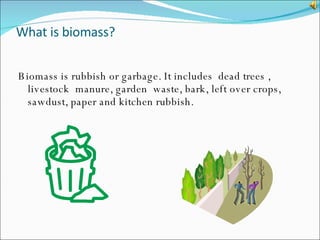 What is biomass? Biomass is rubbish or garbage. It includes  dead trees , livestock  manure, garden  waste, bark, left over crops, sawdust, paper and kitchen rubbish.  