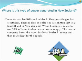Where is this type of power generated in New Zealand? There are two landfills in Auckland. They provide gas for electricity. There is also one place in Wellington that is a landfill and in New Zealand. Wood biomass is made to use 50% of New Zealand main power supply. The power company burns the wood for New Zealand  homes and they make heat for the people. 