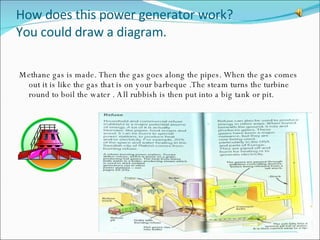 How does this power generator work?  You could draw a diagram. Methane gas is made. Then the gas goes along the pipes. When the gas comes out it is like the gas that is on your barbeque .The steam turns the turbine round to boil the water . All rubbish is then put into a big tank or pit. 