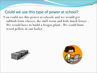Could we use this type of power at school?  You could use this power at schools and we would get rubbish from classes, the staff room and kids lunch boxes . We would have to build a biogas plant . We could burn wood pellets in our boiler. 