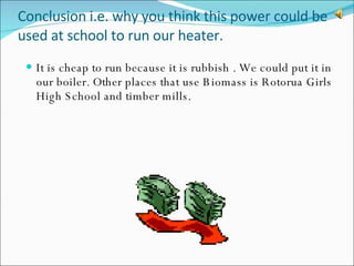 Conclusion i.e. why you think this power could be used at school to run our heater. It is cheap to run because it is rubbish . We could put it in our boiler. Other places that use Biomass is Rotorua Girls High School and timber mills. 
