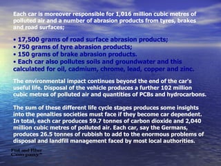 Each car is moreover responsible for 1,016 million cubic metres of polluted air and a number of abrasion products from tyres, brakes and road surfaces; 17,500 grams of road surface abrasion products; 750 grams of tyre abrasion products; 150 grams of brake abrasion products. Each car also pollutes soils and groundwater and this calculated for oil, cadmium, chrome, lead, copper and zinc. The environmental impact continues beyond the end of the car's useful life. Disposal of the vehicle produces a further 102 million cubic metres of polluted air and quantities of PCBs and hydrocarbons. The sum of these different life cycle stages produces some insights into the penalties societies must face if they become car dependent.  In total, each car produces 59.7 tonnes of carbon dioxide and 2,040 million cubic metres of polluted air. Each car, say the Germans, produces 26.5 tonnes of rubbish to add to the enormous problems of disposal and landfill management faced by most local authorities. 