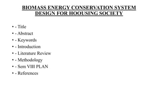 BIOMASS ENERGY CONSERVATION SYSTEM
DESIGN FOR HOOUSING SOCIETY
• - Title
• - Abstract
• - Keywords
• - Introduction
• - Literature Review
• - Methodology
• - Sem VIII PLAN
• - References
 