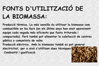 FONTS D'UTILITZACIÓ DE
LA BIOMASSA:
Producció tèrmica. La més senzilla és utilitzar la biomassa com
combustible en les llars (en els últims anys han anat apareixent
equips cada vegada més eficients que fusta triturada i
compactada). Però també pot alimentar la calefacció de centres
públics o comunitats de veïns
Producció elèctrica. Amb la biomassa també es pot generar
electricitat, per a això s'utilitzen dues tècniques:
Combustió i gasificació.
 