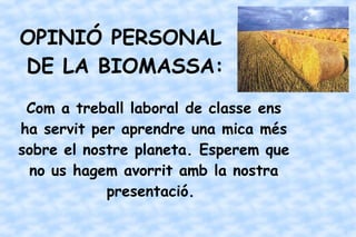 OPINIÓ PERSONAL
DE LA BIOMASSA:
Com a treball laboral de classe ens
ha servit per aprendre una mica més
sobre el nostre planeta. Esperem que
no us hagem avorrit amb la nostra
presentació.
 