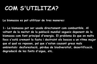 COM S'UTILITZA?
La biomassa es pot utilitzar de tres maneres:
1- La biomassa pot ser usada directament com combustible. Al
voltant de la meitat de la població mundial segueix depenent de la
biomassa com font principal d'energia. El problema és que en molts
llocs s'està cremant la fusta i destruint els boscos a un ritme major
que el qual es reposen, pel que s'estan causant greus mals
ambientals: desforestació, pèrdua de biodiversitat, desertificació,
degradació de les fonts d'aigua, etc.
 