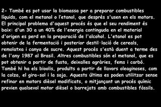 2- També es pot usar la biomassa per a preparar combustibles
líquids, com el metanol o l’etanol, que després s'usen en els motors.
El principal problema d'aquest procés és que el seu rendiment és
baix: d'un 30 a un 40% de l'energia continguda en el material
d'origen es perd en la preparació de l'alcohol. L'etanol es pot
obtenir de la fermentació i posterior destil·lació de cereals,
remolatxa i canya de sucre. Aquest procés s'està duent a terme des
de l'any 1987 al Brasil. Altres combustibles són el metanol, que es
pot obtenir a partir de fusta, deixalles agràries, fems i carbó.
També hi ha els bioolis, produïts a partir de llavors oleaginoses, com
la colza, el gira-sol i la soja. Aquests últims es poden utilitzar sense
refinar en motors dièsel modificats, o mitjançant un procés químic
previen qualsevol motor dièsel o barrejats amb combustibles fòssils.
 